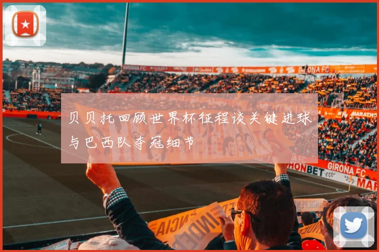 贝贝托回顾世界杯征程谈关键进球与巴西队夺冠细节