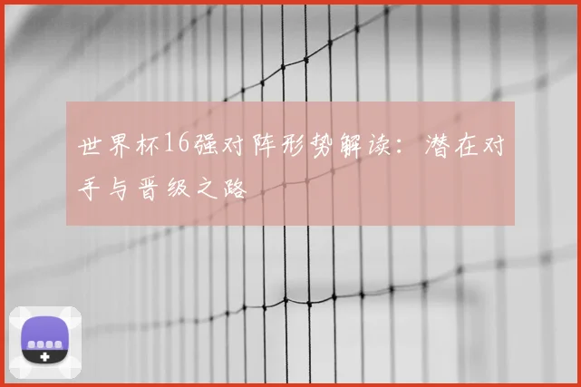 世界杯16强对阵形势解读：潜在对手与晋级之路