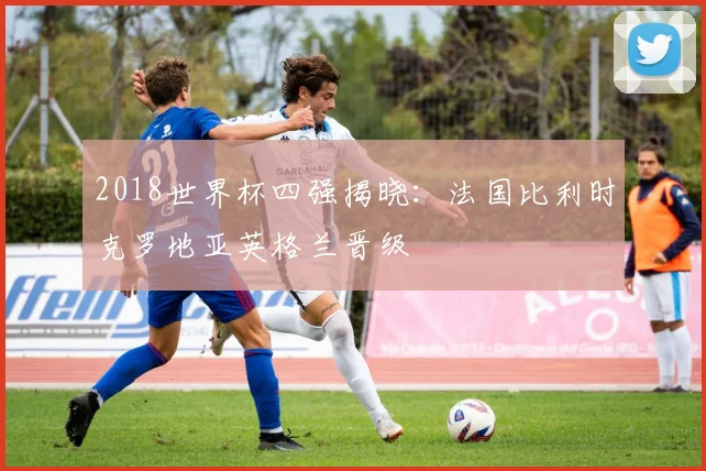 2018世界杯四强揭晓：法国比利时克罗地亚英格兰晋级
