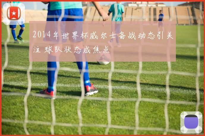 2014年世界杯威尔士备战动态引关注 球队状态成焦点