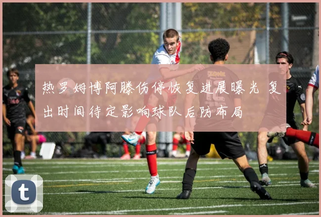 热罗姆博阿滕伤停恢复进展曝光 复出时间待定影响球队后防布局