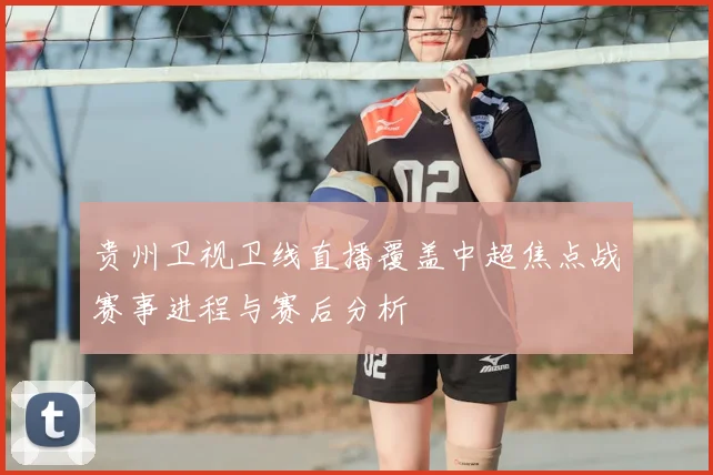 贵州卫视卫线直播覆盖中超焦点战赛事进程与赛后分析