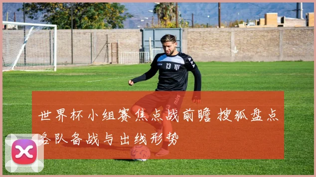 世界杯小组赛焦点战前瞻 搜狐盘点各队备战与出线形势