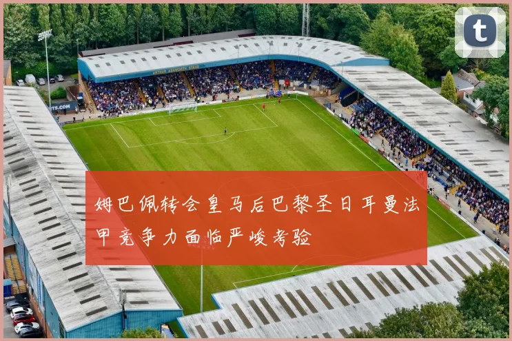 姆巴佩转会皇马后巴黎圣日耳曼法甲竞争力面临严峻考验