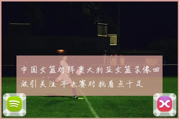 中国女篮对阵澳大利亚女篮录像回放引关注 半决赛对抗看点十足