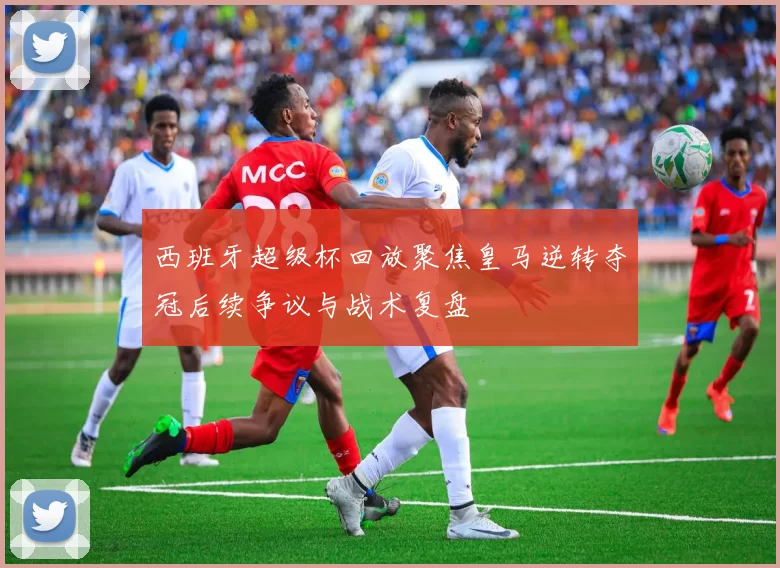 西班牙超级杯回放聚焦皇马逆转夺冠后续争议与战术复盘