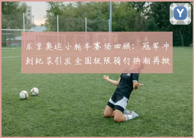 东京奥运小轮车赛场回顾：冠军冲刺纪录引发全国极限骑行热潮再掀风暴