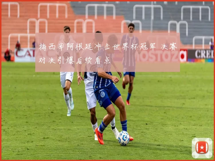 梅西率阿根廷冲击世界杯冠军 决赛对决引爆后续看点