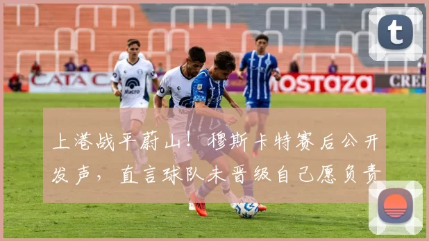 上港战平蔚山!穆斯卡特赛后公开发声,直言球队未晋级自己愿负责