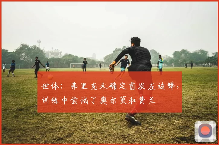 世体：弗里克未确定首发左边锋，训练中尝试了奥尔莫和费兰