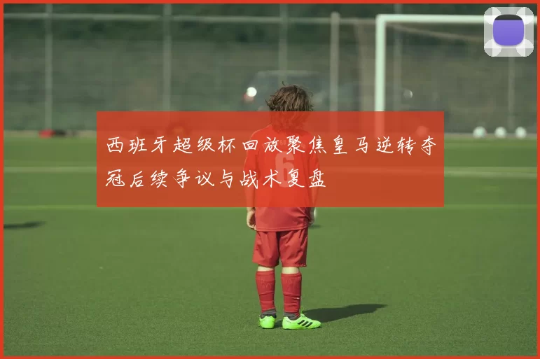 西班牙超级杯回放聚焦皇马逆转夺冠后续争议与战术复盘
