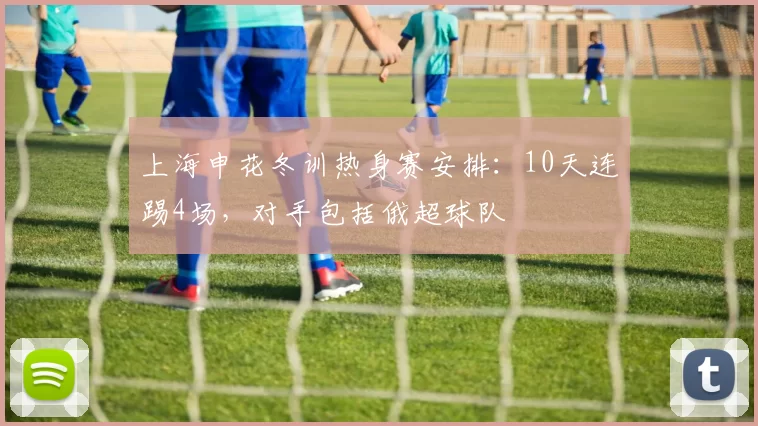 上海申花冬训热身赛安排:10天连踢4场,对手包括俄超球队