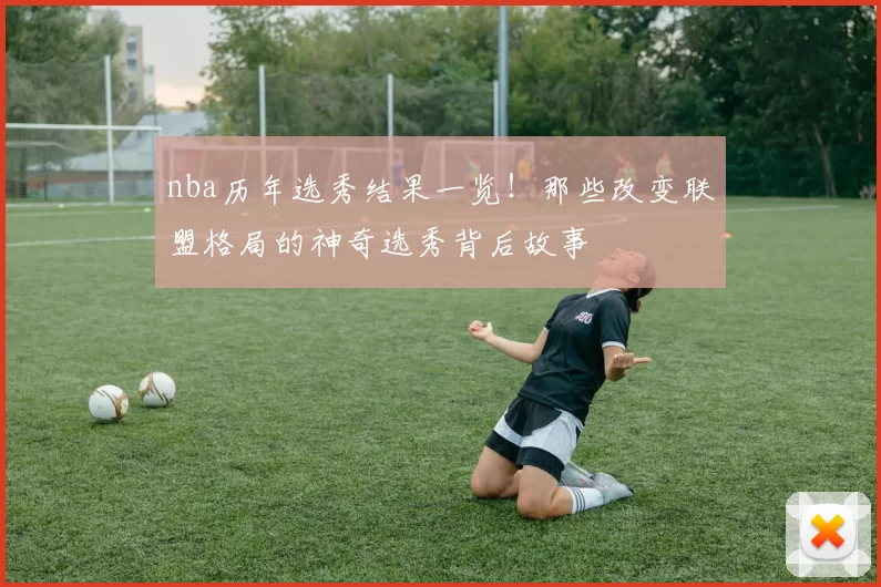 nba历年选秀结果一览！那些改变联盟格局的神奇选秀背后故事