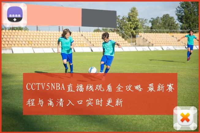 CCTV5NBA直播线观看全攻略 最新赛程与高清入口实时更新