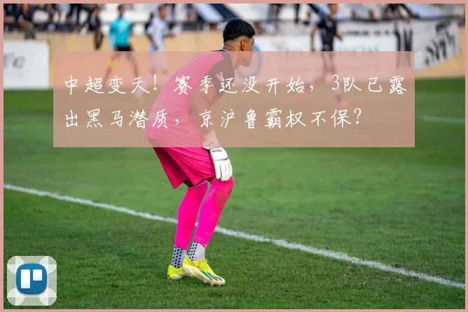 中超变天！赛季还没开始，3队已露出黑马潜质，京沪鲁霸权不保？