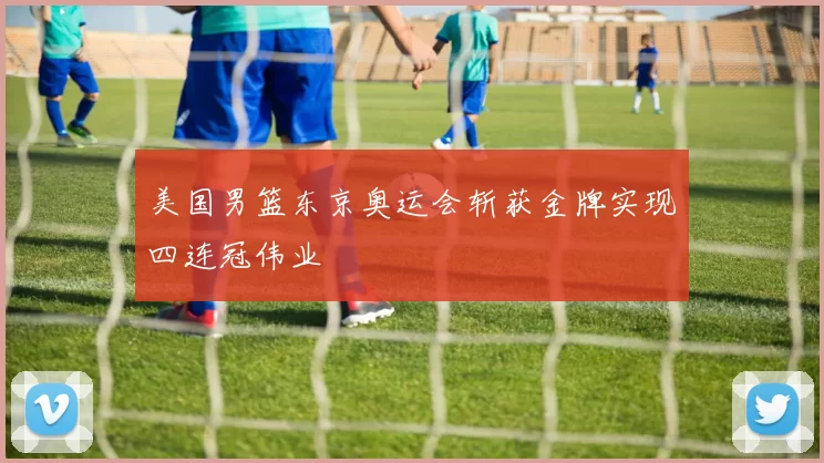 美国男篮东京奥运会斩获金牌实现四连冠伟业