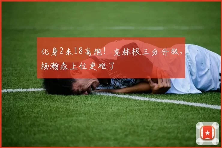 化身2米18高炮！克林根三分升级，杨瀚森上位更难了