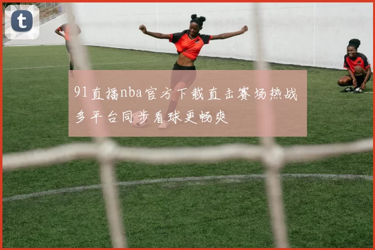 91直播nba官方下载直击赛场热战 多平台同步看球更畅爽