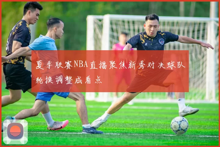 夏季联赛NBA直播聚焦新秀对决球队轮换调整成看点