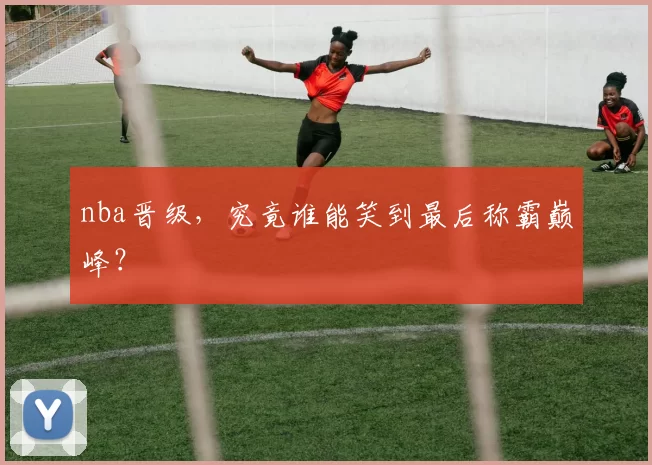 nba晋级，究竟谁能笑到最后称霸巅峰？