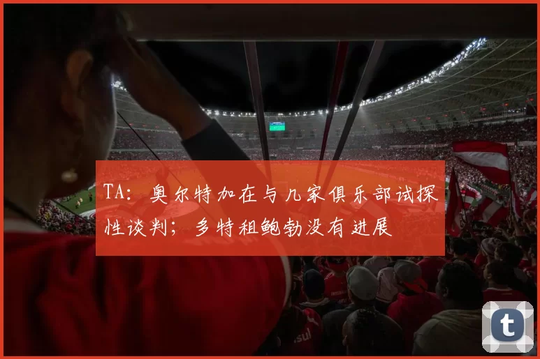 TA：奥尔特加在与几家俱乐部试探性谈判；多特租鲍勃没有进展