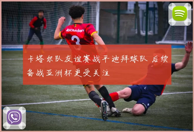 卡塔尔队友谊赛战平迪拜球队 后续备战亚洲杯更受关注