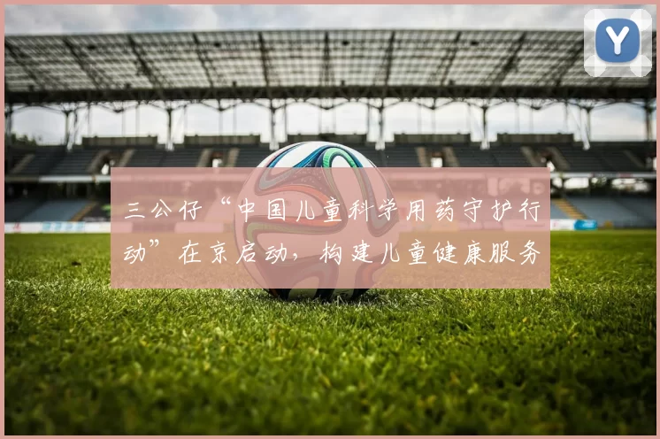 三公仔“中国儿童科学用药守护行动”在京启动，构建儿童健康服务新生态
