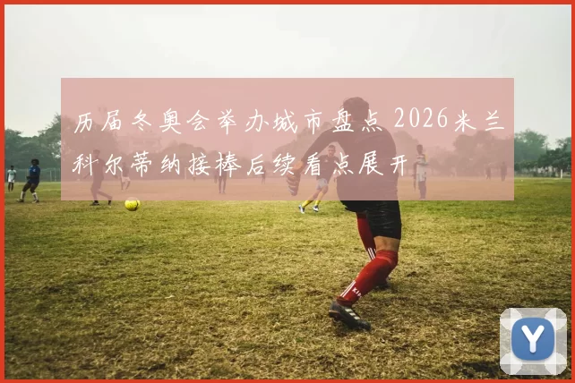 历届冬奥会举办城市盘点 2026米兰科尔蒂纳接棒后续看点展开