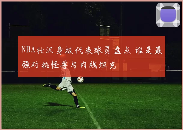 NBA壮汉身板代表球员盘点 谁是最强对抗怪兽与内线坦克