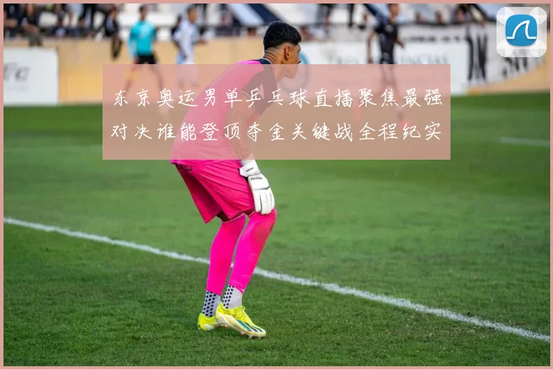 东京奥运男单乒乓球直播聚焦最强对决谁能登顶夺金关键战全程纪实