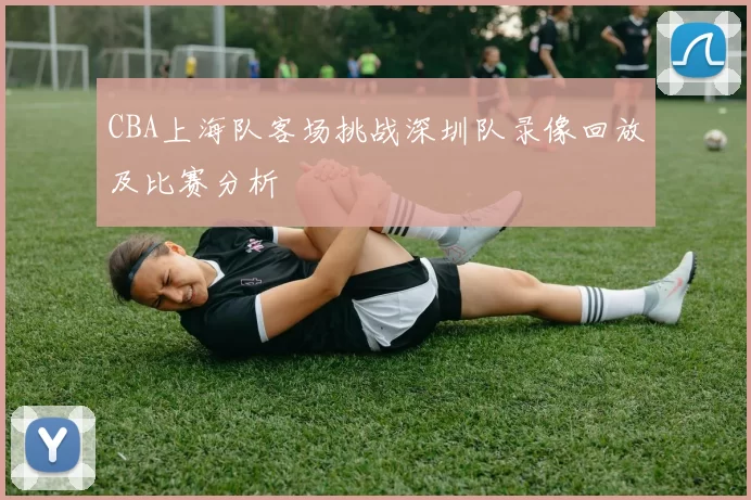 CBA上海队客场挑战深圳队录像回放及比赛分析