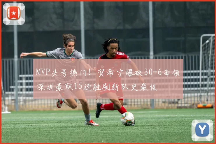 MVP头号热门！贺希宁爆砍30+6率领深圳豪取15连胜刷新队史最佳