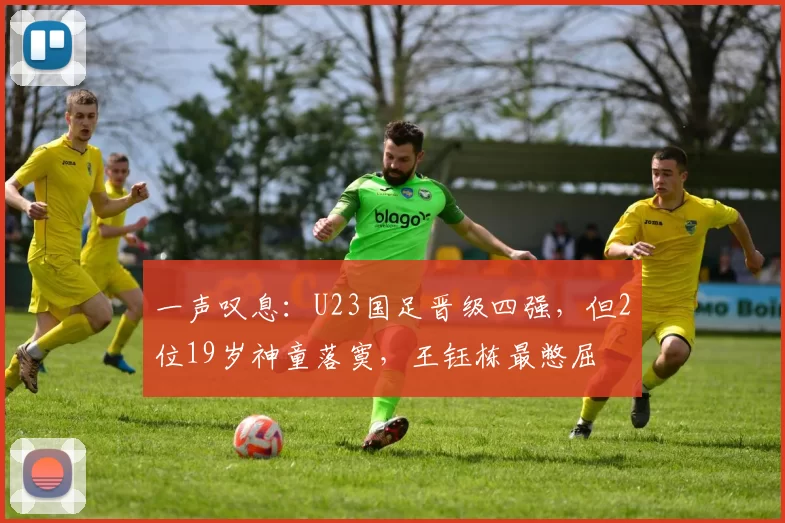 一声叹息：U23国足晋级四强，但2位19岁神童落寞，王钰栋最憋屈