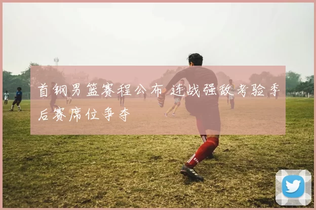 首钢男篮赛程公布 连战强敌考验季后赛席位争夺