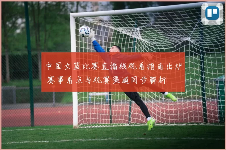 中国女篮比赛直播线观看指南出炉 赛事看点与观赛渠道同步解析