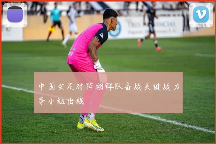 中国女足对阵朝鲜队备战关键战力争小组出线