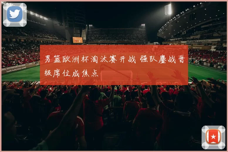 男篮欧洲杯淘汰赛开战 强队鏖战晋级席位成焦点