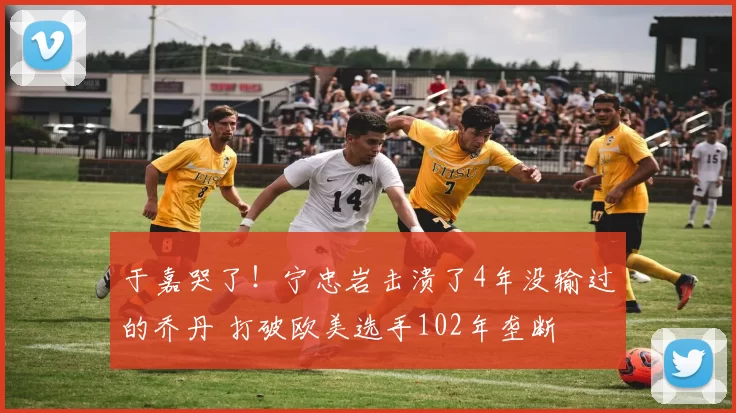 于嘉哭了！宁忠岩击溃了4年没输过的乔丹 打破欧美选手102年垄断