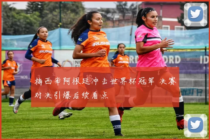 梅西率阿根廷冲击世界杯冠军 决赛对决引爆后续看点