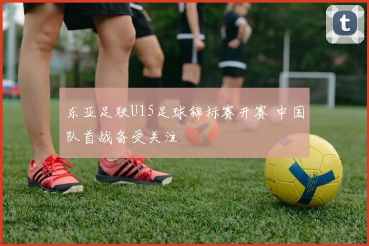 东亚足联U15足球锦标赛开赛 中国队首战备受关注