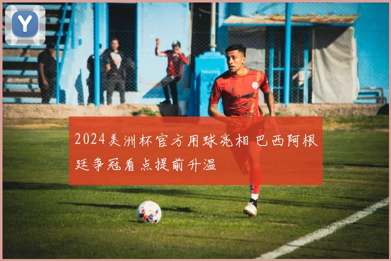 2024美洲杯官方用球亮相 巴西阿根廷争冠看点提前升温