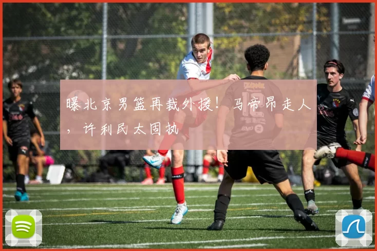 曝北京男篮再裁外援！马帝昂走人，许利民太固执