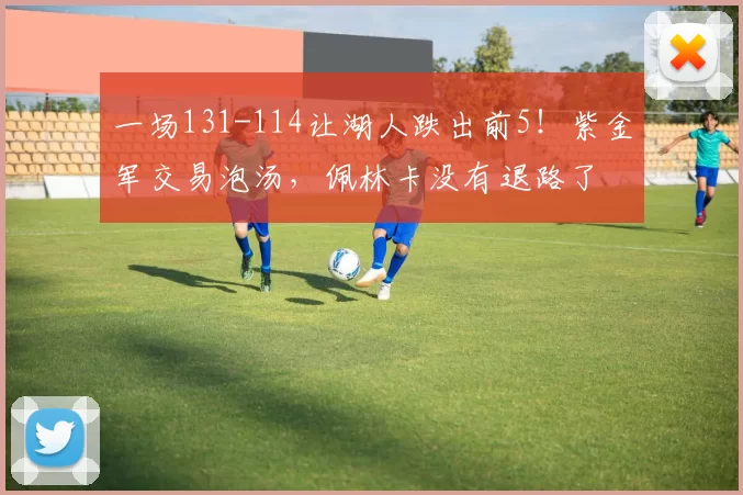 一场131-114让湖人跌出前5！紫金军交易泡汤，佩林卡没有退路了