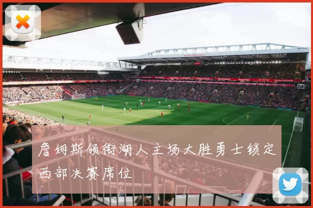 詹姆斯领衔湖人主场大胜勇士锁定西部决赛席位