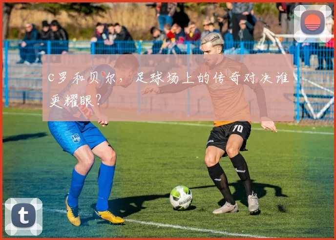 c罗和贝尔，足球场上的传奇对决谁更耀眼？