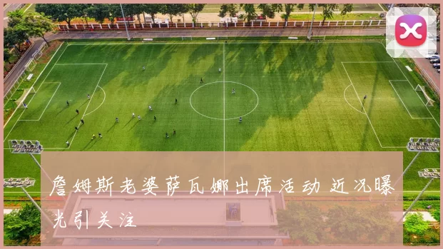 詹姆斯老婆萨瓦娜出席活动 近况曝光引关注