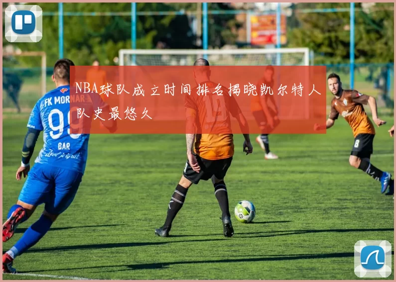 NBA球队成立时间排名揭晓凯尔特人队史最悠久