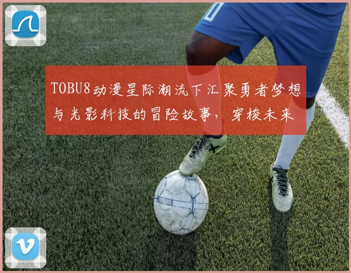 TOBU8动漫星际潮流下汇聚勇者梦想与光影科技的冒险故事,穿梭未来城邦与次元记忆的奇妙征途