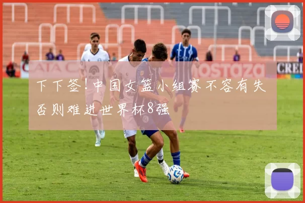 下下签!中国女篮小组赛不容有失 否则难进世界杯8强