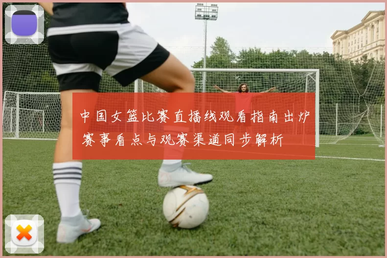 中国女篮比赛直播线观看指南出炉 赛事看点与观赛渠道同步解析